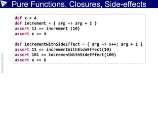 Pure Functions, Closures, Side-effects
©ASERT2006-2013
def x = 4
def increment = { arg -> arg + 1 }
assert 11 == increment (10)
assert x == 4
def incrementWithSideEffect = { arg -> x++; arg + 1 }
assert 11 == incrementWithSideEffect(10)
assert 101 == incrementWithSideEffect(100)
assert x == 6
 