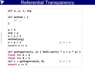 Referential Transparency
©ASERT2006-2013
def x, y, z, arg
def method = {
// ...
}
y = 3
arg = y
x = y + 1
method(arg)
z = y + 1 // z = x
assert x == z
def pythagorian(x, y) { Math.sqrt(x * x + y * y) }
final int A = 4
final int B = 3
def c = pythagorian(A, B) // c = 5
assert c == 5
 