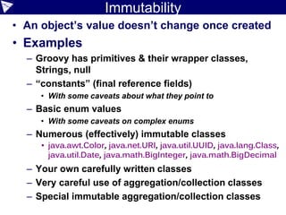 Immutability
• An object’s value doesn’t change once created
• Examples
– Groovy has primitives & their wrapper classes,
Strings, null
– “constants” (final reference fields)
• With some caveats about what they point to
– Basic enum values
• With some caveats on complex enums
– Numerous (effectively) immutable classes
• java.awt.Color, java.net.URI, java.util.UUID, java.lang.Class,
java.util.Date, java.math.BigInteger, java.math.BigDecimal
– Your own carefully written classes
– Very careful use of aggregation/collection classes
– Special immutable aggregation/collection classes
 