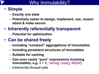 Why Immutability?
• Simple
– Exactly one state
– Potentially easier to design, implement, use, reason
about & make secure
• Inherently referentially transparent
– Potential for optimisation
• Can be shared freely
– Including “constant” aggregations of immutables
– Including persistent structures of immutables
– Suitable for caching
– Can even cache “pure” expressions involving
immutables, e.g. 3 + 4, “string”.size(), fib(42)
– Inherently thread safe
 