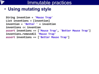 Immutable practices
• Using mutating style
String invention = 'Mouse Trap'
List inventions = [invention]
invention = 'Better ' + invention
inventions << invention
assert inventions == ['Mouse Trap', 'Better Mouse Trap']
inventions.removeAll 'Mouse Trap'
assert inventions == ['Better Mouse Trap']
 