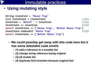Immutable practices
• Using mutating style
– We could possibly get away with this code here but it
has some debatable code smells
• (1) add a reference to a mutable list
• (2) change string reference losing original
• (3),(4) mutate list
• (4) duplicate first invention because original lost
String invention = 'Mouse Trap'
List inventions = [invention] //(1)
invention = 'Better ' + invention //(2)
inventions << invention //(3)
assert inventions == ['Mouse Trap', 'Better Mouse Trap']
inventions.removeAll 'Mouse Trap' //(4)
assert inventions == ['Better Mouse Trap']
 