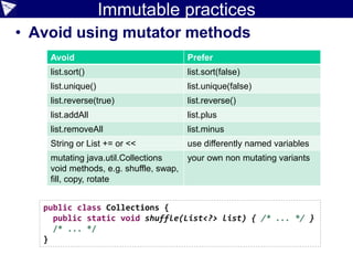 Immutable practices
• Avoid using mutator methods
Avoid Prefer
list.sort() list.sort(false)
list.unique() list.unique(false)
list.reverse(true) list.reverse()
list.addAll list.plus
list.removeAll list.minus
String or List += or << use differently named variables
mutating java.util.Collections
void methods, e.g. shuffle, swap,
fill, copy, rotate
your own non mutating variants
public class Collections {
public static void shuffle(List<?> list) { /* ... */ }
/* ... */
}
 
