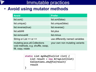Immutable practices
• Avoid using mutator methods
Avoid Prefer
list.sort() list.sort(false)
list.unique() list.unique(false)
list.reverse(true) list.reverse()
list.addAll list.plus
list.removeAll list.minus
String or List += or << use differently named variables
mutating java.util.Collections
void methods, e.g. shuffle, swap,
fill, copy, rotate
your own non mutating variants
static List myShuffle(List list) {
List result = new ArrayList(list)
Collections.shuffle(result)
result
}
 