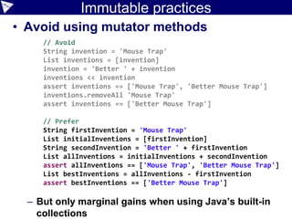 Immutable practices
• Avoid using mutator methods
– But only marginal gains when using Java’s built-in
collections
// Avoid
String invention = 'Mouse Trap'
List inventions = [invention]
invention = 'Better ' + invention
inventions << invention
assert inventions == ['Mouse Trap', 'Better Mouse Trap']
inventions.removeAll 'Mouse Trap'
assert inventions == ['Better Mouse Trap']
// Prefer
String firstInvention = 'Mouse Trap'
List initialInventions = [firstInvention]
String secondInvention = 'Better ' + firstInvention
List allInventions = initialInventions + secondInvention
assert allInventions == ['Mouse Trap', 'Better Mouse Trap']
List bestInventions = allInventions - firstInvention
assert bestInventions == ['Better Mouse Trap']
 