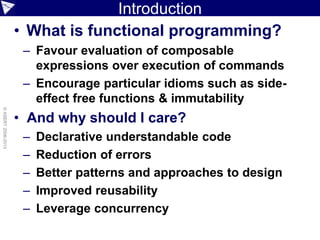 Introduction
• What is functional programming?
– Favour evaluation of composable
expressions over execution of commands
– Encourage particular idioms such as side-
effect free functions & immutability
• And why should I care?
– Declarative understandable code
– Reduction of errors
– Better patterns and approaches to design
– Improved reusability
– Leverage concurrency
©ASERT2006-2013
 