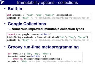 Immutability options - collections
• Built-in
• Google Collections
– Numerous improved immutable collection types
• Groovy run-time metaprogramming
import com.google.common.collect.*
List<String> animals = ImmutableList.of("cat", "dog", "horse")
animals << 'fish' // => java.lang.UnsupportedOperationException
def animals = ['cat', 'dog', 'horse'].asImmutable()
animals << 'fish' // => java.lang.UnsupportedOperationException
def animals = ['cat', 'dog', 'horse']
ArrayList.metaClass.leftShift = {
throw new UnsupportedOperationException() }
animals << 'fish' // => java.lang.UnsupportedOperationException
 