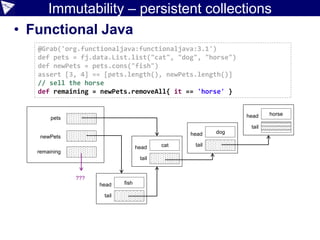 Immutability – persistent collections
• Functional Java
@Grab('org.functionaljava:functionaljava:3.1')
def pets = fj.data.List.list("cat", "dog", "horse")
def newPets = pets.cons("fish")
assert [3, 4] == [pets.length(), newPets.length()]
// sell the horse
def remaining = newPets.removeAll{ it == 'horse' }
pets
newPets
head
tail
head
tailhead
tail
head
tail
fish
cat
dog
horse
remaining
???
 