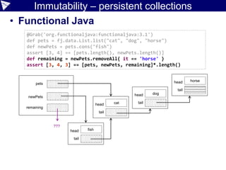 Immutability – persistent collections
• Functional Java
@Grab('org.functionaljava:functionaljava:3.1')
def pets = fj.data.List.list("cat", "dog", "horse")
def newPets = pets.cons("fish")
assert [3, 4] == [pets.length(), newPets.length()]
def remaining = newPets.removeAll{ it == 'horse' }
assert [3, 4, 3] == [pets, newPets, remaining]*.length()
pets
newPets
head
tail
head
tailhead
tail
head
tail
fish
cat
dog
horse
remaining
???
 