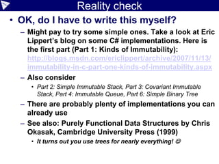 Reality check
• OK, do I have to write this myself?
– Might pay to try some simple ones. Take a look at Eric
Lippert’s blog on some C# implementations. Here is
the first part (Part 1: Kinds of Immutability):
http://blogs.msdn.com/ericlippert/archive/2007/11/13/
immutability-in-c-part-one-kinds-of-immutability.aspx
– Also consider
• Part 2: Simple Immutable Stack, Part 3: Covariant Immutable
Stack, Part 4: Immutable Queue, Part 6: Simple Binary Tree
– There are probably plenty of implementations you can
already use
– See also: Purely Functional Data Structures by Chris
Okasak, Cambridge University Press (1999)
• It turns out you use trees for nearly everything! 
 