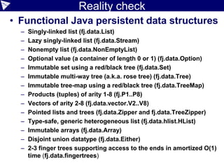 Reality check
• Functional Java persistent data structures
– Singly-linked list (fj.data.List)
– Lazy singly-linked list (fj.data.Stream)
– Nonempty list (fj.data.NonEmptyList)
– Optional value (a container of length 0 or 1) (fj.data.Option)
– Immutable set using a red/black tree (fj.data.Set)
– Immutable multi-way tree (a.k.a. rose tree) (fj.data.Tree)
– Immutable tree-map using a red/black tree (fj.data.TreeMap)
– Products (tuples) of arity 1-8 (fj.P1..P8)
– Vectors of arity 2-8 (fj.data.vector.V2..V8)
– Pointed lists and trees (fj.data.Zipper and fj.data.TreeZipper)
– Type-safe, generic heterogeneous list (fj.data.hlist.HList)
– Immutable arrays (fj.data.Array)
– Disjoint union datatype (fj.data.Either)
– 2-3 finger trees supporting access to the ends in amortized O(1)
time (fj.data.fingertrees)
 