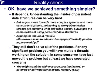 Reality check
• OK, have we achieved something simpler?
– It depends. Understanding the insides of persistent
data structures can be very hard
• But as you move towards more complex systems and more
concurrent systems, not having to worry about which
threads are mutating what and when usually outweighs the
complexities of using persistent data structures
• Arguing for impure in Haskell:
http://www.cse.unsw.edu.au/~benl/papers/thesis/lippmeier-
impure-world.pdf
– They still don’t solve all of the problems. For any
significant problem you will have multiple threads
working on the solution. In some sense we have just
moved the problem but at least we have separated
concerns.
• You might combine with message passing (actors) or
dataflow or software transactional memory (STM)
 