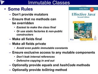 Immutable Classes
• Some Rules
– Don’t provide mutators
– Ensure that no methods can
be overridden
• Easiest to make the class final
• Or use static factories & non-public
constructors
– Make all fields final
– Make all fields private
• Avoid even public immutable constants
– Ensure exclusive access to any mutable components
• Don’t leak internal references
• Defensive copying in and out
– Optionally provide equals and hashCode methods
– Optionally provide toString method
 