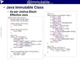 @Immutable...
• Java Immutable Class
– As per Joshua Bloch
Effective Java
©ASERT2006-2013
public final class Person {
private final String first;
private final String last;
public String getFirst() {
return first;
}
public String getLast() {
return last;
}
@Override
public int hashCode() {
final int prime = 31;
int result = 1;
result = prime * result + ((first == null)
? 0 : first.hashCode());
result = prime * result + ((last == null)
? 0 : last.hashCode());
return result;
}
public Person(String first, String last) {
this.first = first;
this.last = last;
}
// ...
// ...
@Override
public boolean equals(Object obj) {
if (this == obj)
return true;
if (obj == null)
return false;
if (getClass() != obj.getClass())
return false;
Person other = (Person) obj;
if (first == null) {
if (other.first != null)
return false;
} else if (!first.equals(other.first))
return false;
if (last == null) {
if (other.last != null)
return false;
} else if (!last.equals(other.last))
return false;
return true;
}
@Override
public String toString() {
return "Person(first:" + first
+ ", last:" + last + ")";
}
}
 