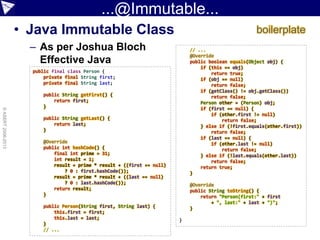 ...@Immutable...
• Java Immutable Class
– As per Joshua Bloch
Effective Java
©ASERT2006-2013
public final class Person {
private final String first;
private final String last;
public String getFirst() {
return first;
}
public String getLast() {
return last;
}
@Override
public int hashCode() {
final int prime = 31;
int result = 1;
result = prime * result + ((first == null)
? 0 : first.hashCode());
result = prime * result + ((last == null)
? 0 : last.hashCode());
return result;
}
public Person(String first, String last) {
this.first = first;
this.last = last;
}
// ...
// ...
@Override
public boolean equals(Object obj) {
if (this == obj)
return true;
if (obj == null)
return false;
if (getClass() != obj.getClass())
return false;
Person other = (Person) obj;
if (first == null) {
if (other.first != null)
return false;
} else if (!first.equals(other.first))
return false;
if (last == null) {
if (other.last != null)
return false;
} else if (!last.equals(other.last))
return false;
return true;
}
@Override
public String toString() {
return "Person(first:" + first
+ ", last:" + last + ")";
}
}
boilerplate
 