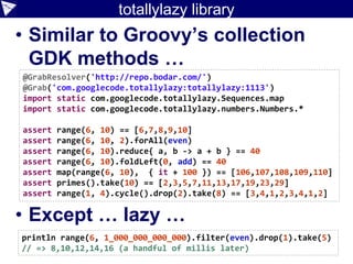 totallylazy library
• Similar to Groovy’s collection
GDK methods …
• Except … lazy …
@GrabResolver('http://repo.bodar.com/')
@Grab('com.googlecode.totallylazy:totallylazy:1113')
import static com.googlecode.totallylazy.Sequences.map
import static com.googlecode.totallylazy.numbers.Numbers.*
assert range(6, 10) == [6,7,8,9,10]
assert range(6, 10, 2).forAll(even)
assert range(6, 10).reduce{ a, b -> a + b } == 40
assert range(6, 10).foldLeft(0, add) == 40
assert map(range(6, 10), { it + 100 }) == [106,107,108,109,110]
assert primes().take(10) == [2,3,5,7,11,13,17,19,23,29]
assert range(1, 4).cycle().drop(2).take(8) == [3,4,1,2,3,4,1,2]
println range(6, 1_000_000_000_000).filter(even).drop(1).take(5)
// => 8,10,12,14,16 (a handful of millis later)
 