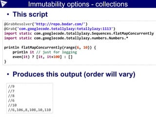 Immutability options - collections
• This script
• Produces this output (order will vary)
@GrabResolver('http://repo.bodar.com/')
@Grab('com.googlecode.totallylazy:totallylazy:1113')
import static com.googlecode.totallylazy.Sequences.flatMapConcurrently
import static com.googlecode.totallylazy.numbers.Numbers.*
println flatMapConcurrently(range(6, 10)) {
println it // just for logging
even(it) ? [it, it+100] : []
}
//9
//7
//8
//6
//10
//6,106,8,108,10,110
 