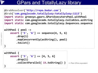 GPars and TotallyLazy library
©ASERT2006-2013
@GrabResolver('http://repo.bodar.com')
@Grab('com.googlecode.totallylazy:totallylazy:1113')
import static groovyx.gpars.GParsExecutorsPool.withPool
import static com.googlecode.totallylazy.Callables.asString
import static com.googlecode.totallylazy.Sequences.sequence
withPool { pool ->
assert ['5', '6'] == sequence(4, 5, 6)
.drop(1)
.mapConcurrently(asString(), pool)
.toList()
}
withPool {
assert ['5', '6'] == [4, 5, 6]
.drop(1)
.collectParallel{ it.toString() }
}
<= Plain GPars equivalent
 
