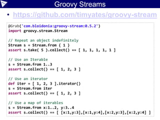 Groovy Streams
• https://github.com/timyates/groovy-stream
@Grab('com.bloidonia:groovy-stream:0.5.2')
import groovy.stream.Stream
// Repeat an object indefinitely
Stream s = Stream.from { 1 }
assert s.take( 5 ).collect() == [ 1, 1, 1, 1, 1 ]
// Use an Iterable
s = Stream.from 1..3
assert s.collect() == [ 1, 2, 3 ]
// Use an iterator
def iter = [ 1, 2, 3 ].iterator()
s = Stream.from iter
assert s.collect() == [ 1, 2, 3 ]
// Use a map of iterables
s = Stream.from x:1..2, y:3..4
assert s.collect() == [ [x:1,y:3],[x:1,y:4],[x:2,y:3],[x:2,y:4] ]
 