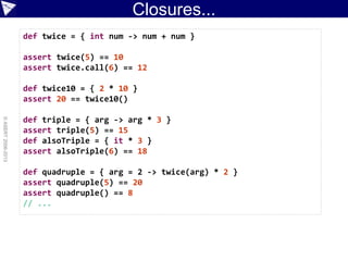 Closures...
©ASERT2006-2013
def twice = { int num -> num + num }
assert twice(5) == 10
assert twice.call(6) == 12
def twice10 = { 2 * 10 }
assert 20 == twice10()
def triple = { arg -> arg * 3 }
assert triple(5) == 15
def alsoTriple = { it * 3 }
assert alsoTriple(6) == 18
def quadruple = { arg = 2 -> twice(arg) * 2 }
assert quadruple(5) == 20
assert quadruple() == 8
// ...
 