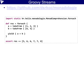 Groovy Streams
• https://github.com/dsrkoc/monadologie
import static hr.helix.monadologie.MonadComprehension.foreach
def res = foreach {
a = takeFrom { [1, 2, 3] }
b = takeFrom { [4, 5] }
yield { a + b }
}
assert res == [5, 6, 6, 7, 7, 8]
 