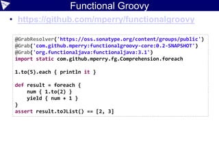Functional Groovy
• https://github.com/mperry/functionalgroovy
@GrabResolver('https://oss.sonatype.org/content/groups/public')
@Grab('com.github.mperry:functionalgroovy-core:0.2-SNAPSHOT')
@Grab('org.functionaljava:functionaljava:3.1')
import static com.github.mperry.fg.Comprehension.foreach
1.to(5).each { println it }
def result = foreach {
num { 1.to(2) }
yield { num + 1 }
}
assert result.toJList() == [2, 3]
 