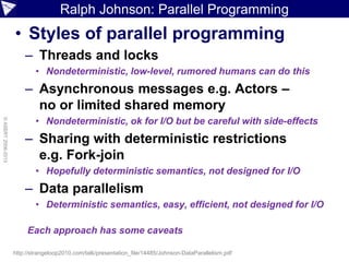 Ralph Johnson: Parallel Programming
• Styles of parallel programming
– Threads and locks
• Nondeterministic, low-level, rumored humans can do this
– Asynchronous messages e.g. Actors –
no or limited shared memory
• Nondeterministic, ok for I/O but be careful with side-effects
– Sharing with deterministic restrictions
e.g. Fork-join
• Hopefully deterministic semantics, not designed for I/O
– Data parallelism
• Deterministic semantics, easy, efficient, not designed for I/O
©ASERT2006-2013
http://strangeloop2010.com/talk/presentation_file/14485/Johnson-DataParallelism.pdf
Each approach has some caveats
 