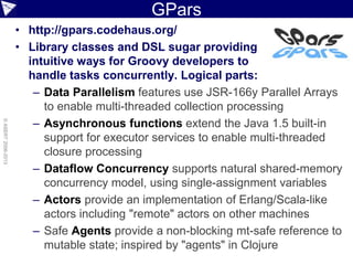 GPars
• http://gpars.codehaus.org/
• Library classes and DSL sugar providing
intuitive ways for Groovy developers to
handle tasks concurrently. Logical parts:
– Data Parallelism features use JSR-166y Parallel Arrays
to enable multi-threaded collection processing
– Asynchronous functions extend the Java 1.5 built-in
support for executor services to enable multi-threaded
closure processing
– Dataflow Concurrency supports natural shared-memory
concurrency model, using single-assignment variables
– Actors provide an implementation of Erlang/Scala-like
actors including "remote" actors on other machines
– Safe Agents provide a non-blocking mt-safe reference to
mutable state; inspired by "agents" in Clojure
©ASERT2006-2013
 