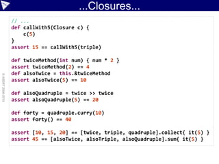 ...Closures...
©ASERT2006-2013
// ...
def callWith5(Closure c) {
c(5)
}
assert 15 == callWith5(triple)
def twiceMethod(int num) { num * 2 }
assert twiceMethod(2) == 4
def alsoTwice = this.&twiceMethod
assert alsoTwice(5) == 10
def alsoQuadruple = twice >> twice
assert alsoQuadruple(5) == 20
def forty = quadruple.curry(10)
assert forty() == 40
assert [10, 15, 20] == [twice, triple, quadruple].collect{ it(5) }
assert 45 == [alsoTwice, alsoTriple, alsoQuadruple].sum{ it(5) }
 