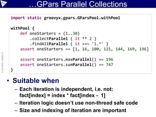 …GPars Parallel Collections
• Suitable when
– Each iteration is independent, i.e. not:
fact[index] = index * fact[index - 1]
– Iteration logic doesn’t use non-thread safe code
– Size and indexing of iteration are important
©ASERT2006-2013
import static groovyx.gpars.GParsPool.withPool
withPool {
def oneStarters = (1..30)
.collectParallel { it ** 2 }
.findAllParallel { it ==~ '1.*' }
assert oneStarters == [1, 16, 100, 121, 144, 169, 196]
assert oneStarters.maxParallel() == 196
assert oneStarters.sumParallel() == 747
}
 