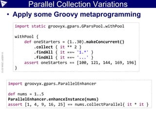 Parallel Collection Variations
• Apply some Groovy metaprogramming
©ASERT2006-2013
import static groovyx.gpars.GParsPool.withPool
withPool {
def oneStarters = (1..30).makeConcurrent()
.collect { it ** 2 }
.findAll { it ==~ '1.*' }
.findAll { it ==~ '...' }
assert oneStarters == [100, 121, 144, 169, 196]
}
import groovyx.gpars.ParallelEnhancer
def nums = 1..5
ParallelEnhancer.enhanceInstance(nums)
assert [1, 4, 9, 16, 25] == nums.collectParallel{ it * it }
 