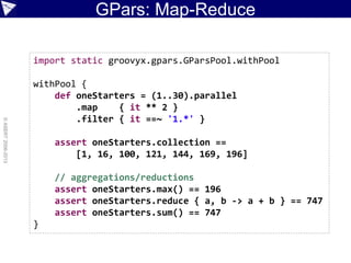 GPars: Map-Reduce
©ASERT2006-2013
import static groovyx.gpars.GParsPool.withPool
withPool {
def oneStarters = (1..30).parallel
.map { it ** 2 }
.filter { it ==~ '1.*' }
assert oneStarters.collection ==
[1, 16, 100, 121, 144, 169, 196]
// aggregations/reductions
assert oneStarters.max() == 196
assert oneStarters.reduce { a, b -> a + b } == 747
assert oneStarters.sum() == 747
}
 