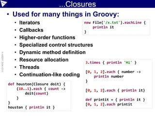 ...Closures
• Used for many things in Groovy:
• Iterators
• Callbacks
• Higher-order functions
• Specialized control structures
• Dynamic method definition
• Resource allocation
• Threads
• Continuation-like coding
©ASERT2006-2013
def houston(Closure doit) {
(10..1).each { count ->
doit(count)
}
}
houston { println it }
new File('/x.txt').eachLine {
println it
}
3.times { println 'Hi' }
[0, 1, 2].each { number ->
println number
}
[0, 1, 2].each { println it}
def printit = { println it }
[0, 1, 2].each printit
 