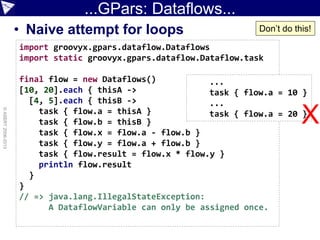 ...GPars: Dataflows...
• Naive attempt for loops
©ASERT2006-2013
import groovyx.gpars.dataflow.Dataflows
import static groovyx.gpars.dataflow.Dataflow.task
final flow = new Dataflows()
[10, 20].each { thisA ->
[4, 5].each { thisB ->
task { flow.a = thisA }
task { flow.b = thisB }
task { flow.x = flow.a - flow.b }
task { flow.y = flow.a + flow.b }
task { flow.result = flow.x * flow.y }
println flow.result
}
}
// => java.lang.IllegalStateException:
A DataflowVariable can only be assigned once.
...
task { flow.a = 10 }
...
task { flow.a = 20 }
Don’t do this!
X
 