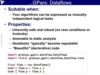 ...GPars: Dataflows
• Suitable when:
– Your algorithms can be expressed as mutually-
independent logical tasks
• Properties:
– Inherently safe and robust (no race conditions or
livelocks)
– Amenable to static analysis
– Deadlocks “typically” become repeatable
– “Beautiful” (declarative) code
©ASERT2006-2013
import groovyx.gpars.dataflow.Dataflows
import static groovyx.gpars.dataflow.Dataflow.task
final flow = new Dataflows()
task { flow.x = flow.y }
task { flow.y = flow.x }
 