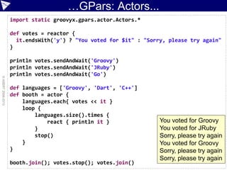 …GPars: Actors...
©ASERT2006-2013
import static groovyx.gpars.actor.Actors.*
def votes = reactor {
it.endsWith('y') ? "You voted for $it" : "Sorry, please try again"
}
println votes.sendAndWait('Groovy')
println votes.sendAndWait('JRuby')
println votes.sendAndWait('Go')
def languages = ['Groovy', 'Dart', 'C++']
def booth = actor {
languages.each{ votes << it }
loop {
languages.size().times {
react { println it }
}
stop()
}
}
booth.join(); votes.stop(); votes.join()
You voted for Groovy
You voted for JRuby
Sorry, please try again
You voted for Groovy
Sorry, please try again
Sorry, please try again
 