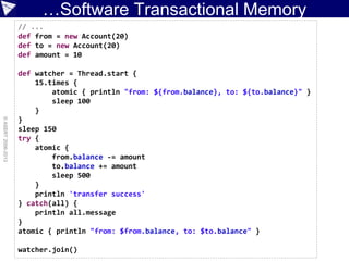 …Software Transactional Memory
©ASERT2006-2013
// ...
def from = new Account(20)
def to = new Account(20)
def amount = 10
def watcher = Thread.start {
15.times {
atomic { println "from: ${from.balance}, to: ${to.balance}" }
sleep 100
}
}
sleep 150
try {
atomic {
from.balance -= amount
to.balance += amount
sleep 500
}
println 'transfer success'
} catch(all) {
println all.message
}
atomic { println "from: $from.balance, to: $to.balance" }
watcher.join()
 