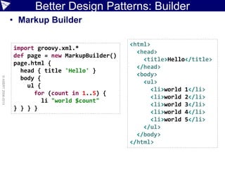 ©ASERT2006-2013
Better Design Patterns: Builder
<html>
<head>
<title>Hello</title>
</head>
<body>
<ul>
<li>world 1</li>
<li>world 2</li>
<li>world 3</li>
<li>world 4</li>
<li>world 5</li>
</ul>
</body>
</html>
import groovy.xml.*
def page = new MarkupBuilder()
page.html {
head { title 'Hello' }
body {
ul {
for (count in 1..5) {
li "world $count"
} } } }
• Markup Builder
 