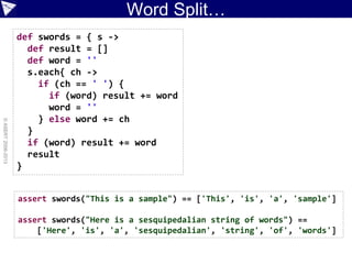 Word Split…
©ASERT2006-2013
def swords = { s ->
def result = []
def word = ''
s.each{ ch ->
if (ch == ' ') {
if (word) result += word
word = ''
} else word += ch
}
if (word) result += word
result
}
assert swords("This is a sample") == ['This', 'is', 'a', 'sample']
assert swords("Here is a sesquipedalian string of words") ==
['Here', 'is', 'a', 'sesquipedalian', 'string', 'of', 'words']
 