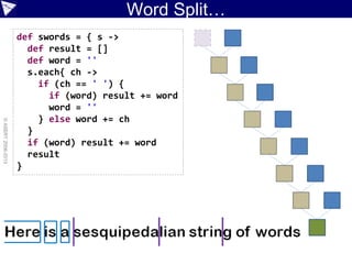Word Split…
©ASERT2006-2013
def swords = { s ->
def result = []
def word = ''
s.each{ ch ->
if (ch == ' ') {
if (word) result += word
word = ''
} else word += ch
}
if (word) result += word
result
}
 