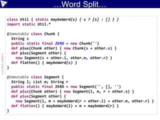 …Word Split…
©ASERT2006-2013
class Util { static maybeWord(s) { s ? [s] : [] } }
import static Util.*
@Immutable class Chunk {
String s
public static final ZERO = new Chunk('')
def plus(Chunk other) { new Chunk(s + other.s) }
def plus(Segment other) {
new Segment(s + other.l, other.m, other.r) }
def flatten() { maybeWord(s) }
}
@Immutable class Segment {
String l; List m; String r
public static final ZERO = new Segment('', [], '')
def plus(Chunk other) { new Segment(l, m, r + other.s) }
def plus(Segment other) {
new Segment(l, m + maybeWord(r + other.l) + other.m, other.r) }
def flatten() { maybeWord(l) + m + maybeWord(r) }
}
 