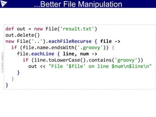 ...Better File Manipulation
©ASERT2006-2013
def out = new File('result.txt')
out.delete()
new File('..').eachFileRecurse { file ->
if (file.name.endsWith('.groovy')) {
file.eachLine { line, num ->
if (line.toLowerCase().contains('groovy'))
out << "File '$file' on line $numn$linen"
}
}
}
 