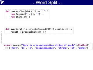 …Word Split…
©ASERT2006-2013
def processChar(ch) { ch == ' ' ?
new Segment('', [], '') :
new Chunk(ch) }
def swords(s) { s.inject(Chunk.ZERO) { result, ch ->
result + processChar(ch) } }
assert swords("Here is a sesquipedalian string of words").flatten()
== ['Here', 'is', 'a', 'sesquipedalian', 'string', 'of', 'words']
 