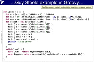 …Guy Steele example in Groovy…
©ASERT2006-2013
def words = { s ->
int n = (s.size() + THREADS - 1) / THREADS
def min = (0..<THREADS).collectEntries{ [it, [s.size(),it*n].min()] }
def max = (0..<THREADS).collectEntries{ [it, [s.size(),(it+1)*n].min()] }
def result = new DataFlows().with {
task { a = swords(s[min[0]..<max[0]]) }
task { b = swords(s[min[1]..<max[1]]) }
task { c = swords(s[min[2]..<max[2]]) }
task { d = swords(s[min[3]..<max[3]]) }
task { sum1 = a + b }
task { sum2 = c + d }
task { sum = sum1 + sum2 }
println 'Tasks ahoy!'
sum
}
switch(result) {
case Chunk: return maybeWord(result.s)
case Segment: return result.with{ maybeWord(l) + m + maybeWord(r) }
}
}
DataFlow version: partially hard-coded to 4 partitions for easier reading
 
