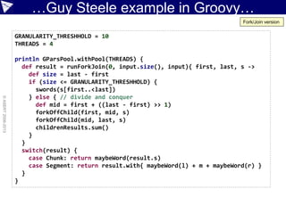 …Guy Steele example in Groovy…
©ASERT2006-2013
GRANULARITY_THRESHHOLD = 10
THREADS = 4
println GParsPool.withPool(THREADS) {
def result = runForkJoin(0, input.size(), input){ first, last, s ->
def size = last - first
if (size <= GRANULARITY_THRESHHOLD) {
swords(s[first..<last])
} else { // divide and conquer
def mid = first + ((last - first) >> 1)
forkOffChild(first, mid, s)
forkOffChild(mid, last, s)
childrenResults.sum()
}
}
switch(result) {
case Chunk: return maybeWord(result.s)
case Segment: return result.with{ maybeWord(l) + m + maybeWord(r) }
}
}
Fork/Join version
 