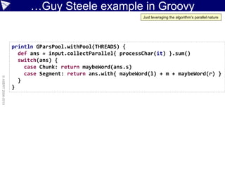 …Guy Steele example in Groovy
©ASERT2006-2013
println GParsPool.withPool(THREADS) {
def ans = input.collectParallel{ processChar(it) }.sum()
switch(ans) {
case Chunk: return maybeWord(ans.s)
case Segment: return ans.with{ maybeWord(l) + m + maybeWord(r) }
}
}
Just leveraging the algorithm’s parallel nature
 