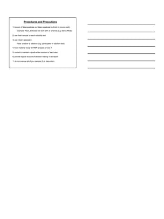 Procedures and Precautions 
1) beware of false positives and false negatives (outlined in course pack) 
- example: FeCl3 test does not work with all phenols (e.g. steric effects) 
2) use fresh sample for each solubility test 
3) use ‘clean’ glassware 
- Note: acetone is a ketone (e.g. participates in iodoform test) 
4) have material ready for NMR analysis on Day 1 
5) crucial to maintain a good written account of each step 
6) provide logical account of decision making in lab report 
7) do not overuse all of your sample (5 pt. deduction) 
