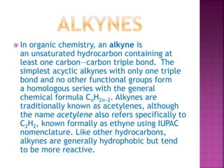  In organic chemistry, an alkyne is
an unsaturated hydrocarbon containing at
least one carbon—carbon triple bond. The
simplest acyclic alkynes with only one triple
bond and no other functional groups form
a homologous series with the general
chemical formula CnH2n−2. Alkynes are
traditionally known as acetylenes, although
the name acetylene also refers specifically to
C2H2, known formally as ethyne using IUPAC
nomenclature. Like other hydrocarbons,
alkynes are generally hydrophobic but tend
to be more reactive.
 