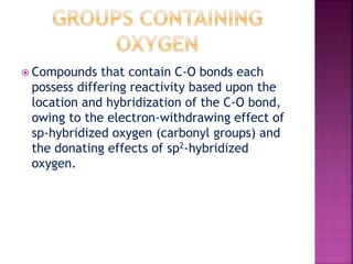  Compounds that contain C-O bonds each
possess differing reactivity based upon the
location and hybridization of the C-O bond,
owing to the electron-withdrawing effect of
sp-hybridized oxygen (carbonyl groups) and
the donating effects of sp2-hybridized
oxygen.
 