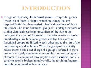  In organic chemistry, Functional groups are specific groups
(moieties) of atoms or bonds within molecules that are
responsible for the characteristic chemical reactions of those
molecules. The same functional group will undergo the same or
similar chemical reaction(s) regardless of the size of the
molecule it is a part of. However, its relative reactivity can be
modified by other functional groups nearby. The atoms of
functional groups are linked to each other and to the rest of the
molecule by covalent bonds. When the group of covalently
bound atoms bears a net charge, the group is referred to more
properly as a polyatomic ion or a complex ion. Any subgroup
of atoms of a compound also may be called a radical, and if a
covalent bond is broken homolytically, the resulting fragment
radicals are referred as free radicals.
 
